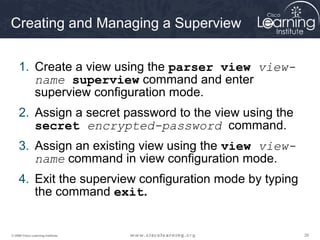 262626© 2009 Cisco Learning Institute.
Creating and Managing a Superview
1. Create a view using the parser view view-
name superview command and enter
superview configuration mode.
2. Assign a secret password to the view using the
secret encrypted-password command.
3. Assign an existing view using the view view-
name command in view configuration mode.
4. Exit the superview configuration mode by typing
the command exit.
 