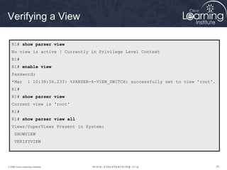 292929© 2009 Cisco Learning Institute.
Verifying a View
R1# show parser view
No view is active ! Currently in Privilege Level Context
R1#
R1# enable view
Password:
*Mar 1 10:38:56.233: %PARSER-6-VIEW_SWITCH: successfully set to view 'root'.
R1#
R1# show parser view
Current view is 'root'
R1#
R1# show parser view all
Views/SuperViews Present in System:
SHOWVIEW
VERIFYVIEW
 