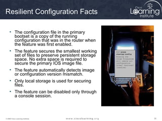 303030© 2009 Cisco Learning Institute.
Resilient Configuration Facts
• The configuration file in the primary
bootset is a copy of the running
configuration that was in the router when
the feature was first enabled.
• The feature secures the smallest working
set of files to preserve persistent storage
space. No extra space is required to
secure the primary IOS image file.
• The feature automatically detects image
or configuration version mismatch.
• Only local storage is used for securing
files.
• The feature can be disabled only through
a console session.
R1# erase
startup-config
Erasing the
nvram filesystem
will remove all
configuration
files! Continue?
[confirm]
R1# erase
startup-config
Erasing the
nvram filesystem
will remove all
configuration
files! Continue?
[confirm]
 
