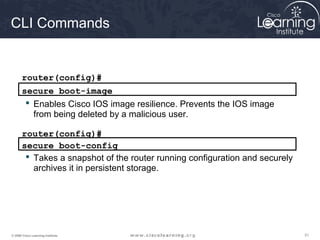 313131© 2009 Cisco Learning Institute.
CLI Commands
router(config)#
secure boot-image
 Enables Cisco IOS image resilience. Prevents the IOS image
from being deleted by a malicious user.
secure boot-config
router(config)#
 Takes a snapshot of the router running configuration and securely
archives it in persistent storage.
 
