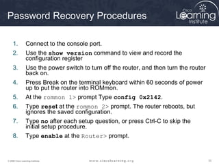 333333© 2009 Cisco Learning Institute.
Password Recovery Procedures
1. Connect to the console port.
2. Use the show version command to view and record the
configuration register
3. Use the power switch to turn off the router, and then turn the router
back on.
4. Press Break on the terminal keyboard within 60 seconds of power
up to put the router into ROMmon.
5. At the rommon 1> prompt Type config 0x2142.
6. Type reset at the rommon 2> prompt. The router reboots, but
ignores the saved configuration.
7. Type no after each setup question, or press Ctrl-C to skip the
initial setup procedure.
8. Type enable at the Router> prompt.
 