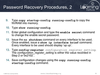 343434© 2009 Cisco Learning Institute.
Password Recovery Procedures, 2
9. Type copy startup-config running-config to copy the
NVRAM into memory.
10. Type show running-config.
11. Enter global configuration and type the enable secret command
to change the enable secret password.
12. Issue the no shutdown command on every interface to be used.
Once enabled, issue a show ip interface brief command.
Every interface to be used should display ‘up up’.
13. Type config-register configuration_register_setting.
The configuration_register_setting is either the value recorded in
Step 2 or 0x2102 .
14. Save configuration changes using the copy running-config
startup-config command.
 