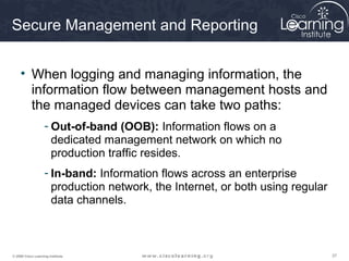 373737© 2009 Cisco Learning Institute.
Secure Management and Reporting
• When logging and managing information, the
information flow between management hosts and
the managed devices can take two paths:
- Out-of-band (OOB): Information flows on a
dedicated management network on which no
production traffic resides.
- In-band: Information flows across an enterprise
production network, the Internet, or both using regular
data channels.
 