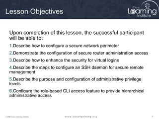 444© 2009 Cisco Learning Institute.
Lesson Objectives
Upon completion of this lesson, the successful participant
will be able to:
1.Describe how to configure a secure network perimeter
2.Demonstrate the configuration of secure router administration access
3.Describe how to enhance the security for virtual logins
4.Describe the steps to configure an SSH daemon for secure remote
management
5.Describe the purpose and configuration of administrative privilege
levels
6.Configure the role-based CLI access feature to provide hierarchical
administrative access
 