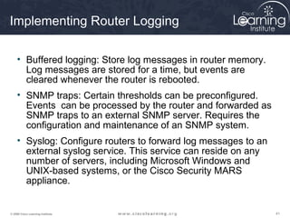 414141© 2009 Cisco Learning Institute.
Implementing Router Logging
• Buffered logging: Store log messages in router memory.
Log messages are stored for a time, but events are
cleared whenever the router is rebooted.
• SNMP traps: Certain thresholds can be preconfigured.
Events can be processed by the router and forwarded as
SNMP traps to an external SNMP server. Requires the
configuration and maintenance of an SNMP system.
• Syslog: Configure routers to forward log messages to an
external syslog service. This service can reside on any
number of servers, including Microsoft Windows and
UNIX-based systems, or the Cisco Security MARS
appliance.
 