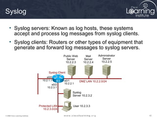 424242© 2009 Cisco Learning Institute.
Syslog
• Syslog servers: Known as log hosts, these systems
accept and process log messages from syslog clients.
• Syslog clients: Routers or other types of equipment that
generate and forward log messages to syslog servers.
e0/0
10.2.1.1 e0/1
10.2.2.1e0/2
10.2.3.1
User 10.2.3.3
Public Web
Server
10.2.2.3
Mail
Server
10.2.2.4
Administrator
Server
10.2.2.5
Syslog
Server 10.2.3.2
Protected LAN
10.2.3.0/24
DMZ LAN 10.2.2.0/24
Syslog Client
R3
 