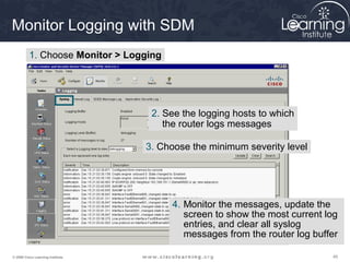 454545© 2009 Cisco Learning Institute.
Monitor Logging with SDM
1. Choose Monitor > Logging
4. Monitor the messages, update the
screen to show the most current log
entries, and clear all syslog
messages from the router log buffer
2. See the logging hosts to which
the router logs messages
3. Choose the minimum severity level
 