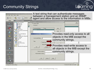 484848© 2009 Cisco Learning Institute.
Community Strings
Provides read-only access to all
objects in the MIB except the
community strings.
Provides read-write access to
all objects in the MIB except the
community strings.
A text string that can authenticate messages
between a management station and an SNMP
agent and allow access to the information in MIBs
 