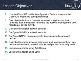 555© 2009 Cisco Learning Institute.
Lesson Objectives
7. Use the Cisco IOS resilient configuration feature to secure the
Cisco IOS image and configuration files
8. Describe the factors to consider when securing the data that
transmits over the network related to the network management and
reporting of device activity
9. Configure syslog for network security
10. Configure SNMP for network security
11. Configure NTP to enable accurate time stamping between all
devices
12. Describe the router services, interfaces, and management services
that are vulnerable to network attacks and perform a security audit
13. Lock down a router using AutoSecure
14. Lock down a router using SDM
 