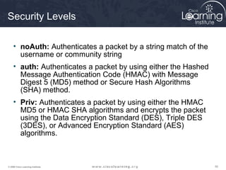 505050© 2009 Cisco Learning Institute.
Security Levels
• noAuth: Authenticates a packet by a string match of the
username or community string
• auth: Authenticates a packet by using either the Hashed
Message Authentication Code (HMAC) with Message
Digest 5 (MD5) method or Secure Hash Algorithms
(SHA) method.
• Priv: Authenticates a packet by using either the HMAC
MD5 or HMAC SHA algorithms and encrypts the packet
using the Data Encryption Standard (DES), Triple DES
(3DES), or Advanced Encryption Standard (AES)
algorithms.
 