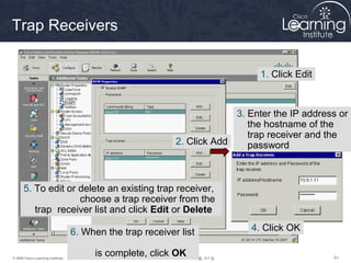 515151© 2009 Cisco Learning Institute.
Trap Receivers
1. Click Edit
2. Click Add
3. Enter the IP address or
the hostname of the
trap receiver and the
password
4. Click OK6. When the trap receiver list
is complete, click OK
5. To edit or delete an existing trap receiver,
choose a trap receiver from the
trap receiver list and click Edit or Delete
 