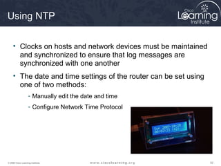 525252© 2009 Cisco Learning Institute.
Using NTP
• Clocks on hosts and network devices must be maintained
and synchronized to ensure that log messages are
synchronized with one another
• The date and time settings of the router can be set using
one of two methods:
- Manually edit the date and time
- Configure Network Time Protocol
 