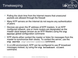 535353© 2009 Cisco Learning Institute.
Timekeeping
• Pulling the clock time from the Internet means that unsecured
packets are allowed through the firewall
• Many NTP servers on the Internet do not require any authentication
of peers
• Devices are given the IP address of NTP masters. In an NTP
configured network, one or more routers are designated as the
master clock keeper (known as an NTP Master) using the ntp
master global configuration command.
• NTP clients either contact the master or listen for messages from the
master to synchronize their clocks. To contact the server, use the
ntp server ntp-server-address command.
• In a LAN environment, NTP can be configured to use IP broadcast
messages instead, by using the ntp broadcast client
command.
 