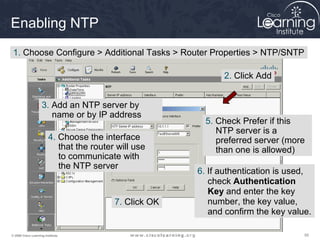 555555© 2009 Cisco Learning Institute.
Enabling NTP
1. Choose Configure > Additional Tasks > Router Properties > NTP/SNTP
2. Click Add
3. Add an NTP server by
name or by IP address
4. Choose the interface
that the router will use
to communicate with
the NTP server
5. Check Prefer if this
NTP server is a
preferred server (more
than one is allowed)
6. If authentication is used,
check Authentication
Key and enter the key
number, the key value,
and confirm the key value.
7. Click OK
 