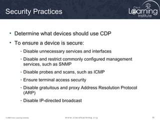 565656© 2009 Cisco Learning Institute.
Security Practices
• Determine what devices should use CDP
• To ensure a device is secure:
- Disable unnecessary services and interfaces
- Disable and restrict commonly configured management
services, such as SNMP
- Disable probes and scans, such as ICMP
- Ensure terminal access security
- Disable gratuitous and proxy Address Resolution Protocol
(ARP)
- Disable IP-directed broadcast
 