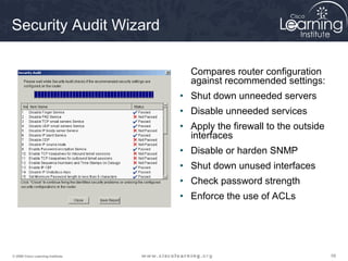 585858© 2009 Cisco Learning Institute.
Security Audit Wizard
Compares router configuration
against recommended settings:
• Shut down unneeded servers
• Disable unneeded services
• Apply the firewall to the outside
interfaces
• Disable or harden SNMP
• Shut down unused interfaces
• Check password strength
• Enforce the use of ACLs
 