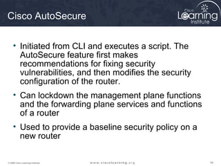 595959© 2009 Cisco Learning Institute.
Cisco AutoSecure
• Initiated from CLI and executes a script. The
AutoSecure feature first makes
recommendations for fixing security
vulnerabilities, and then modifies the security
configuration of the router.
• Can lockdown the management plane functions
and the forwarding plane services and functions
of a router
• Used to provide a baseline security policy on a
new router
 