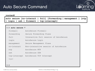 616161© 2009 Cisco Learning Institute.
Auto Secure Command
R1# auto secure ?
firewall AutoSecure Firewall
forwarding Secure Forwarding Plane
full Interactive full session of AutoSecure
login AutoSecure Login
management Secure Management Plane
no-interact Non-interactive session of AutoSecure
ntp AutoSecure NTP
ssh AutoSecure SSH
tcp-intercept AutoSecure TCP Intercept
<cr>
R1#
auto secure [no-interact | full] [forwarding | management ] [ntp
| login | ssh | firewall | tcp-intercept]
router#
 