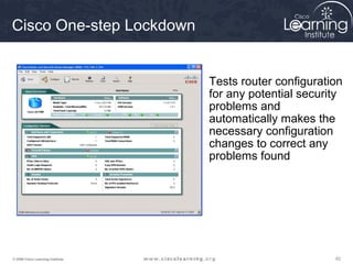 626262© 2009 Cisco Learning Institute.
Cisco One-step Lockdown
Tests router configuration
for any potential security
problems and
automatically makes the
necessary configuration
changes to correct any
problems found
 