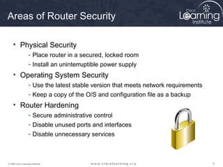888© 2009 Cisco Learning Institute.
Areas of Router Security
• Physical Security
- Place router in a secured, locked room
- Install an uninterruptible power supply
• Operating System Security
- Use the latest stable version that meets network requirements
- Keep a copy of the O/S and configuration file as a backup
• Router Hardening
- Secure administrative control
- Disable unused ports and interfaces
- Disable unnecessary services
 