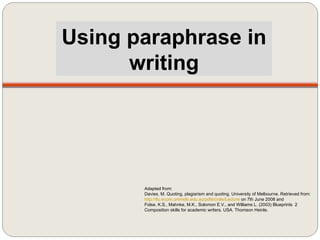 Using paraphrase in writing Adapted from: Davies, M. Quoting, plagiarism and quoting. University of Melbourne. Retrieved from:  http://tlu.ecom.unimelb.edu.au/pdfs/crals/Lecture  on 7th June 2008 and Folse, K.S., Mahnke, M.K., Solomon E.V., and Williams L. (2003) Blueprints  2  Composition skills for academic writers. USA. Thomson Heinle. 