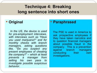 Technique 4: Breaking  long sentence into short ones Original In the US, the device is used for pre-employment interviews, with interviews such as “Have you used marijuana?” and for monthly checks with branch managers, asking questions like, “Do you suspect any present employees of cheating the company?” – which at least prevents a manager from setting his own pace to investigate possible suspicious behavior. Paraphrased The PSE is used in America to ask prospective employees if they have taken narcotics and to question financial managers about possible fraud in the company.  This is a prevention against branch managers conducting their own investigations. 