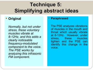 Technique 5:  Simplifying abstract ideas Original Normally, but not under stress, these voluntary muscles vibrate at 8-12Hz, and this adds a clearly noticeable frequency-modulated component to the voice.  The PSE works by analyzing this infrasonic FM component. Paraphrased The PSE analyzes vibrations of muscles in the mouth and throat which usually vibrate at 8-12Hz.  However, under stress, these muscles tighten and the PSE can identify this change in the voice. 