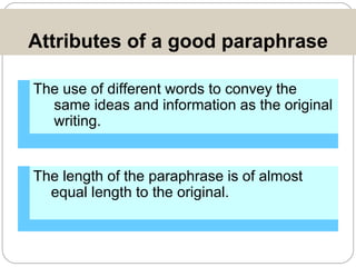 Attributes of a good paraphrase The use of different words to convey the same ideas and information as the original writing.  The length of the paraphrase is of almost equal length to the original. 