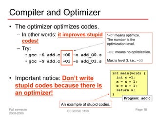Compiler and Optimizer
• The optimizer optimizes codes.
     – In other words: it improves stupid         “-O” means optimize.
                                                  The number is the
       codes!                                     optimization level.
     – Try:
                                                  -O0: means no optimization.
           • gcc –S add.c –O0 –o add_O0.s
           • gcc –S add.c –O1 –o add_O1.s         Max is level 3, i.e., -O3


                                                       int main(void) {
• Important notice: Don’t write                          int x =1;
                                                         x = x + 1;
  stupid codes because there is                          x = x + 1;
                                                         return x;
  an optimizer!                                        }
                                                             Program: add.c
                         An example of stupid codes.
Fall semester               CEG/CSC 3150                             Page 10
2008-2009
 