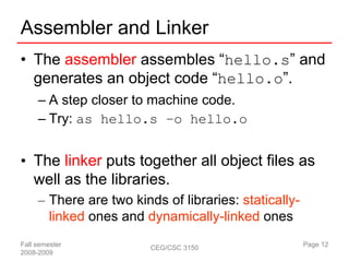 Assembler and Linker
• The assembler assembles “hello.s” and
  generates an object code “hello.o”.
     – A step closer to machine code.
     – Try: as hello.s –o hello.o


• The linker puts together all object files as
  well as the libraries.
     – There are two kinds of libraries: statically-
       linked ones and dynamically-linked ones
Fall semester            CEG/CSC 3150                  Page 12
2008-2009
 