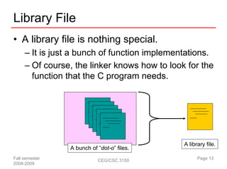 Library File
• A library file is nothing special.
     – It is just a bunch of function implementations.
     – Of course, the linker knows how to look for the
       function that the C program needs.




                                              A library file.
                A bunch of “dot-o” files.
Fall semester              CEG/CSC 3150             Page 13
2008-2009
 
