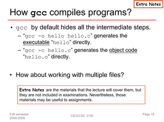 Extra Notes

How gcc compiles programs?
• gcc by default hides all the intermediate steps.
     – “gcc -o hello hello.c” generates the
       executable “hello” directly.
     – “gcc -c hello.c” generates the object code
       “hello.o” directly.


• How about working with multiple files?

      Extra Notes are the materials that the lecture will cover them, but
      they are not included in examinations. Nevertheless, those
      materials may be useful to assignments.


Fall semester                     CEG/CSC 3150                              Page 16
2008-2009
 