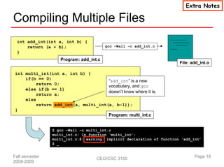 Extra Notes

Compiling Multiple Files
 int add_int(int a, int b) {
     return (a + b);                    gcc –Wall –c add_int.c
 }
                   Program: add_int.c
                                                                        File: add_int.o

int multi_int(int a, int b) {
    if(b == 0)
                                     “add_int” is a new
         return 0;
                                     vocabulary, and gcc
    else if(b == 1)
                                     doesn’t know where it is.
         return a;
    else
         return add_int(a, multi_int(a, b-1));
}
                                     Program: multi_int.c


                $ gcc –Wall –c multi_int.c
                multi_int.c: In function ‘multi_int’:
                multi_int.c:8: warning: implicit declaration of function ‘add_int’
                $ _


Fall semester                      CEG/CSC 3150                                Page 18
2008-2009
 