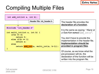 Extra Notes

Compiling Multiple Files
 int add_int(int a, int b);

                    Header file: int_header.h    The header file provides the
                                                 declaration of a function.
#include “int_header.h”
                                                 It is the same as saying: “there is
int multi_int(int a, int b) {                    a function named add_int()”.
    if(b == 0)
         return 0;
                                                 You don’t have to provide the
    else if(b == 1)
         return a;                               implementation in the header file.
    else                                         Implementation should be
         return add_int(a, multi_int(a, b-1));   provided in program files.
}
                                                 Of course, as we know what the
                                                 pre-processor will do, the
                                                 declaration of the function will be
                                                 written into the program file.



Fall semester                     CEG/CSC 3150                              Page 19
2008-2009
 