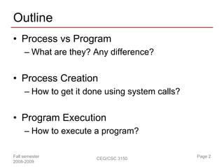 Outline
• Process vs Program
     – What are they? Any difference?


• Process Creation
     – How to get it done using system calls?


• Program Execution
     – How to execute a program?

Fall semester          CEG/CSC 3150             Page 2
2008-2009
 