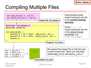 Extra Notes

Compiling Multiple Files
 int add_int(int a, int b);                                 Using double quotes
 int multi_int(int a, int b);                               means looking for the file
                                Header file: int_header.h   in the current working
                                                            directory.
#include “int_header.h”
#include <stdio.h>                                          Using “<......>”
                                                            means looking for the file
int main(void) {                                            in the default include
    printf(“3 + 10 = %dn”, add_int(3, 10) );               directories, e.g.
    printf(“3 * 10 = %dn”, multi_int(3, 10) );             “/usr/include/”.
    return 0;
}
                                      Program: int_main.c


                                         We expand the header file so that the main
                                         function knows that “there are functions
gcc   –c   add_int.c
gcc   –c   multi_int.c
gcc   –c   int_main.c                    called add_int() and multi_int()”.
gcc   –o   int_main *.o

                            Executable: int_main

Fall semester                   CEG/CSC 3150                                Page 20
2008-2009
 