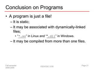 Conclusion on Programs
• A program is just a file!
     – It is static;
     – It may be associated with dynamically-linked
       files;
           • “*.so” in Linux and “*.dll” in Windows.
     – It may be compiled from more than one files.




Fall semester               CEG/CSC 3150               Page 21
2008-2009
 