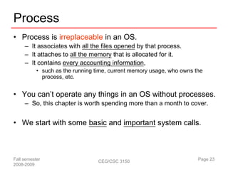 Process
• Process is irreplaceable in an OS.
     – It associates with all the files opened by that process.
     – It attaches to all the memory that is allocated for it.
     – It contains every accounting information,
           • such as the running time, current memory usage, who owns the
             process, etc.


• You can’t operate any things in an OS without processes.
     – So, this chapter is worth spending more than a month to cover.


• We start with some basic and important system calls.



Fall semester                     CEG/CSC 3150                         Page 23
2008-2009
 