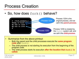 Process Creation
• So, how does fork() behave?
                                                            Process 1234 is the
          $ ./fork_example_1              Process 1234      original process, and we
          Ready to fork!                                    call it the parent process.
          My PID is 1234
          My PID is 1235
          $
                                                         Process 1235 is created by
                                       Process 1235      the fork() system call, and
                                                         we call it the child process.


•    Summarize from the above printout:
      – Both the parent and the child processes execute the same program
        code after fork().
      – The child process is not starting its execution from the beginning of the
        program code.
      – The child process starts its execution after the location that fork() is
        called.
Fall semester                     CEG/CSC 3150                              Page 27
2008-2009
 
