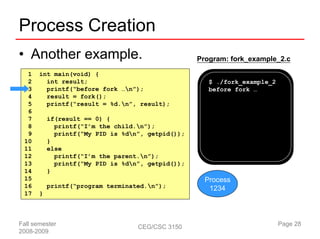 Process Creation
• Another example.                                 Program: fork_example_2.c

  1    int main(void) {
  2      int result;                                  $ ./fork_example_2
  3      printf(“before fork …n”);                   before fork …
  4      result = fork();
  5      printf(“result = %d.n”, result);
  6
  7        if(result == 0) {
  8          printf(“I’m the child.n”);
  9          printf(“My PID is %dn”, getpid());
 10        }
 11        else
 12          printf(“I’m the parent.n”);
 13          printf(“My PID is %dn”, getpid());
 14        }
 15                                                  Process
 16        printf(“program terminated.n”);           1234
 17    }



Fall semester                      CEG/CSC 3150                            Page 28
2008-2009
 