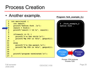Process Creation
• Another example.                                 Program: fork_example_2.c

  1    int main(void) {
  2      int result;                                  $ ./fork_example_2
  3      printf(“before fork …n”);                   before fork …
  4      result = fork();
  5      printf(“result = %d.n”, result);
  6
  7        if(result == 0) {
  8          printf(“I’m the child.n”);
  9          printf(“My PID is %dn”, getpid());
 10        }
 11        else
 12          printf(“I’m the parent.n”);
 13          printf(“My PID is %dn”, getpid());
 14        }
 15                                                  Process            Process
 16        printf(“program terminated.n”);           1234               1235
 17    }
                                                       Process 1234 produces
                                                           Process 1235

Fall semester                      CEG/CSC 3150                                Page 29
2008-2009
 