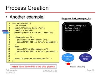 Process Creation
• Another example.                                       Program: fork_example_2.c

  1    int main(void) {
  2      int result;                                        $ ./fork_example_2
  3      printf(“before fork …n”);                         before fork …
  4      result = fork();                                   result = 1235.
  5      printf(“result = %d.n”, result);
  6
  7        if(result == 0) {
  8          printf(“I’m the child.n”);
  9          printf(“My PID is %dn”, getpid());
 10        }
 11        else
 12          printf(“I’m the parent.n”);
 13          printf(“My PID is %dn”, getpid());
 14        }
 15                                                        Process            Process
 16        printf(“program terminated.n”);                 1234               1235
 17    }


      “result” is set to the PID of the child process.          Process scheduling

Fall semester                           CEG/CSC 3150                                 Page 31
2008-2009
 