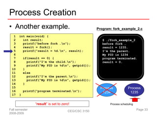 Process Creation
• Another example.                                    Program: fork_example_2.c

  1    int main(void) {
  2      int result;                                     $ ./fork_example_2
  3      printf(“before fork …n”);                      before fork …
  4      result = fork();                                result = 1235.
  5      printf(“result = %d.n”, result);               I’m the parent.
  6                                                      My PID is 1234
  7        if(result == 0) {                             program terminated.
  8          printf(“I’m the child.n”);                 result = 0.
  9          printf(“My PID is %dn”, getpid());
 10        }
 11        else
 12          printf(“I’m the parent.n”);
 13          printf(“My PID is %dn”, getpid());
 14        }
 15                                                     Process            Process
 16        printf(“program terminated.n”);              1234               1235
 17    }


                 “result” is set to zero!                    Process scheduling

Fall semester                          CEG/CSC 3150                               Page 33
2008-2009
 