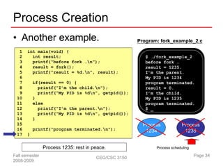 Process Creation
• Another example.                                    Program: fork_example_2.c

  1    int main(void) {
  2      int result;                                     $ ./fork_example_2
  3      printf(“before fork …n”);                      before fork …
  4      result = fork();                                result = 1235.
  5      printf(“result = %d.n”, result);               I’m the parent.
  6                                                      My PID is 1234
  7        if(result == 0) {                             program terminated.
  8          printf(“I’m the child.n”);                 result = 0.
  9          printf(“My PID is %dn”, getpid());         I’m the child.
 10        }                                             My PID is 1235
 11        else                                          program terminated.
 12          printf(“I’m the parent.n”);                $ _
 13          printf(“My PID is %dn”, getpid());
 14        }
 15                                                     Process            Process
 16        printf(“program terminated.n”);              1234               1235
 17    }


                Process 1235: rest in peace.                 Process scheduling

Fall semester                          CEG/CSC 3150                               Page 34
2008-2009
 