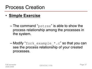Process Creation
• Simple Exercise

     – The command “pstree” is able to show the
       process relationship among the processes in
       the system.

     – Modify “fork_example_*.c” so that you can
       see the process relationship of your created
       processes.


Fall semester          CEG/CSC 3150            Page 37
2008-2009
 