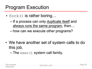 Program Execution
• fork() is rather boring…
     – If a process can only duplicate itself and
       always runs the same program, then…
     – how can we execute other programs?


• We have another set of system calls to do
  this job.
     – The exec() system call family.


Fall semester           CEG/CSC 3150                Page 38
2008-2009
 