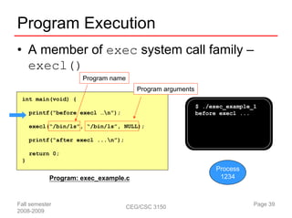 Program Execution
• A member of exec system call family –
  execl()
                     Program name
                                       Program arguments
 int main(void) {
                                                           $ ./exec_example_1
     printf(“before execl …n”);                           before execl ...

     execl(“/bin/ls”, “/bin/ls”, NULL);

     printf(“after execl ...n”);

     return 0;
 }
                                                                 Process
            Program: exec_example.c                               1234



Fall semester                       CEG/CSC 3150                            Page 39
2008-2009
 