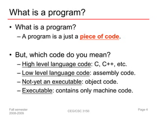 What is a program?
• What is a program?
     – A program is a just a piece of code.


• But, which code do you mean?
     – High level language code: C, C++, etc.
     – Low level language code: assembly code.
     – Not-yet an executable: object code.
     – Executable: contains only machine code.

Fall semester          CEG/CSC 3150              Page 4
2008-2009
 
