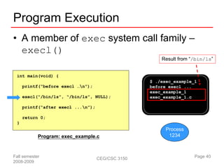 Program Execution
• A member of exec system call family –
  execl()
                                                       Result from “/bin/ls”


 int main(void) {
                                                   $ ./exec_example_1
     printf(“before execl …n”);                   before execl ...
                                                   exec_example_1
     execl(“/bin/ls”, “/bin/ls”, NULL);            exec_example_1.c

     printf(“after execl ...n”);

     return 0;
 }
                                                         Process
            Program: exec_example.c                       1234



Fall semester                       CEG/CSC 3150                    Page 40
2008-2009
 