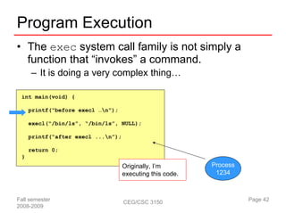Program Execution
• The exec system call family is not simply a
  function that “invokes” a command.
     – It is doing a very complex thing…

 int main(void) {

     printf(“before execl …n”);

     execl(“/bin/ls”, “/bin/ls”, NULL);

     printf(“after execl ...n”);

     return 0;
 }
                                    Originally, I’m        Process
                                    executing this code.    1234



Fall semester                       CEG/CSC 3150                     Page 42
2008-2009
 